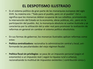 EL DESPOTISMO ILUSTRADO 
• Es el sistema político de gran parte de las monarquías europeas del siglo 
XVIII. Su máxima era :”Todo para el pueblo, pero sin el pueblo”. Est o 
significa que los monarcas debían ocuparse de sus súbditos, promoviendo 
la intervención del Estado en la economía, obras públicas, etc., pero sin la 
participación del pueblo. Así, la monarquía absoluta se vuelve ilustrada y se 
caracteriza por la utilización del p oder real para promover la realización de 
reformas en general sin cambiar el sistema político absolutista. 
• En sus formas de gobernar, los monarcas ilustrados aplican reformas como 
estas: 
• Política centralizadora: racionaliza la administración central y local, uni-formando 
las peculiaridades del viejo régimen feudal. 
• Política fiscal sin privilegios: se pasa de un impuesto personal (según el 
estamento) a un impuesto real ( según la riqueza rural o urbana), 
racionalizando la multitud de impuestos existentes ( contribución única ). 
 