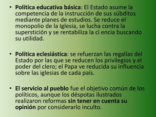 • Política educativa básica: El Estado asume la 
competencia de la instrucción de sus súbditos 
mediante planes de estudios. Se reduce el 
monopolio de la Iglesia, se lucha contra la 
superstición y se rentabiliza la ci encia buscando 
su utilidad. 
• Política eclesiástica: se refuerzan las regalías del 
Estado por las que se reducen los privilegios y el 
poder del clero; el Papa ve reducida su influencia 
sobre las iglesias de cada país. 
• El servicio al pueblo fue el objetivo común de los 
políticos, aunque los déspotas ilustrados 
realizaron reformas sin tener en cuenta su 
opinión por considerarlo inculto. 
 