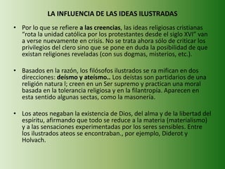 LA INFLUENCIA DE LAS IDEAS ILUSTRADAS 
• Por lo que se refiere a las creencias, las ideas religiosas cristianas 
“rota la unidad católica por los protestantes desde el siglo XVI” van 
a verse nuevamente en crisis. No se trata ahora sólo de criticar los 
privilegios del clero sino que se pone en duda la posibilidad de que 
existan religiones reveladas (con sus dogmas, misterios, etc.). 
• Basados en la razón, los filósofos ilustrados se ra mifican en dos 
direcciones: deísmo y ateísmo.. Los deístas son partidarios de una 
religión natura l; creen en un Ser supremo y practican una moral 
basada en la tolerancia religiosa y en la filantropía. Aparecen en 
esta sentido algunas sectas, como la masonería. 
• Los ateos negaban la existencia de Dios, del alma y de la libertad del 
espíritu, afirmando que todo se reduce a la materia (materialismo) 
y a las sensaciones experimentadas por los seres sensibles. Entre 
los ilustrados ateos se encontraban., por ejemplo, Diderot y 
Holvach. 
 