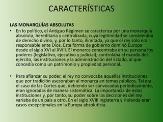 CARACTERÍSTICAS 
LAS MONARQUÍAS ABSOLUTAS 
• En lo político, el Antiguo Régimen se caracteriza por una monarquía 
absoluta, hereditaria y centralizada, cuya legitimidad se consideraba 
de derecho divino, y, por lo tanto, ilimitada, ya que el rey sólo era 
responsable ente Dios. Esta forma de gobierno dominó Europa 
desde el siglo XVI al XVIII. El monarca concentraba en su persona los 
poderes (legislativo, ejecutivo y judicial); controlaba el mando del 
ejército, las instituciones y la administración del Estado, al que 
concedía como un patrimonio y propiedad personal. 
• Para afianzar su poder, el rey no convocaba aquellas instituciones 
que por tradición asesoraban al monarca en temas públicos. Tal era 
el caso de las Cortes que, debiendo ser convocadas periódicamente, 
eran ignoradas de manera sistemática. La importancia de estas 
instituciones y, por tanto, su poder sobre las decisiones del rey 
variaba de un país a otro. En el siglo XVIII Inglaterra y Holanda eran 
casos excepcionales en la Europa absolutista. 
 