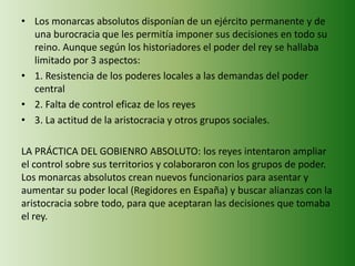 • Los monarcas absolutos disponían de un ejército permanente y de 
una burocracia que les permitía imponer sus decisiones en todo su 
reino. Aunque según los historiadores el poder del rey se hallaba 
limitado por 3 aspectos: 
• 1. Resistencia de los poderes locales a las demandas del poder 
central 
• 2. Falta de control eficaz de los reyes 
• 3. La actitud de la aristocracia y otros grupos sociales. 
LA PRÁCTICA DEL GOBIENRO ABSOLUTO: los reyes intentaron ampliar 
el control sobre sus territorios y colaboraron con los grupos de poder. 
Los monarcas absolutos crean nuevos funcionarios para asentar y 
aumentar su poder local (Regidores en España) y buscar alianzas con la 
aristocracia sobre todo, para que aceptaran las decisiones que tomaba 
el rey. 
 