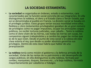 LA SOCIEDAD ESTAMENTAL 
• La sociedad se organizaba en órdenes, estado o estamentos, cara 
caracterizados por la función social concreta de sus integrantes. En ella 
distinguimos la nobleza, el clero y el Estado Llano o Tercer Estado, que 
así se denominaba al pueblo en Francia. La división social se basaba en 
el privilegio jurídico. Estos grupos tenían escasa movilidad entre ellos. 
Nobleza y clero (estamentos privilegiados) gozaban de un gran número 
de privilegios como no pagar impuestos, ocupar los principales cargos 
públicos, no recibir torturas judiciales, usar caballo... Tanto la nobleza 
como el clero viven de las tierras, casi todas las tierras son suyas, los 
campesinos siguen trabajándolas y a cambio les pagan las rentas que 
es de lo que viven. Desde el punto de vista social a la cabeza de esta 
clase estaría el rey, que desde su poder absoluto garantiza sus 
privilegios. Dentro de esta clase habría que hablar de una 
jerarquización 
• La nobleza tenía como misión el gobierno y la defensa armada de la 
sociedad. Vivían de las rentas de su patrimonio o del desempeño de 
cargos públicos; en ella distinguimos la alta nobleza, formada por 
condes, marqueses, duques, barones etc., y la baja nobleza, formada 
mayoritariamente por caballeros e hidalgos 
 