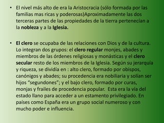 • El nivel más alto de era la Aristocracia (sólo formada por las 
familias mas ricas y poderosas)Aproximadamente las dos 
terceras partes de las propiedades de la tierra pertenecían a 
la nobleza y a la Iglesia. 
• El clero se ocupaba de las relaciones con Dios y de la cultura. 
Lo integran dos grupos: el clero regular monjes, abades y 
miembros de las órdenes religiosas y monásticas y el clero 
secular resto de los miembros de la Iglesia. Según su jerarquía 
y riqueza, se dividía en : alto clero, formado por obispos, 
canónigos y abades; su procedencia era nobiliaria y solían ser 
hijos “segundones”; y el bajo clero, formado por curas, 
monjas y frailes de procedencia popular. Esta era la vía del 
estado llano para acceder a un estamento privilegiado. En 
países como España era un grupo social numeroso y con 
mucho poder e influencia. 
 