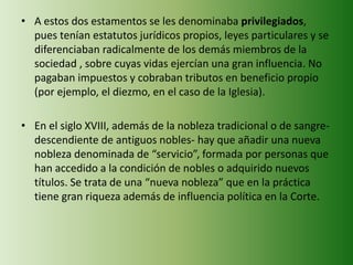 • A estos dos estamentos se les denominaba privilegiados, 
pues tenían estatutos jurídicos propios, leyes particulares y se 
diferenciaban radicalmente de los demás miembros de la 
sociedad , sobre cuyas vidas ejercían una gran influencia. No 
pagaban impuestos y cobraban tributos en beneficio propio 
(por ejemplo, el diezmo, en el caso de la Iglesia). 
• En el siglo XVIII, además de la nobleza tradicional o de sangre-descendiente 
de antiguos nobles- hay que añadir una nueva 
nobleza denominada de “servicio”, formada por personas que 
han accedido a la condición de nobles o adquirido nuevos 
títulos. Se trata de una “nueva nobleza” que en la práctica 
tiene gran riqueza además de influencia política en la Corte. 
 