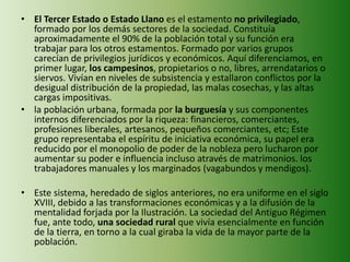 • El Tercer Estado o Estado Llano es el estamento no privilegiado, 
formado por los demás sectores de la sociedad. Constituía 
aproximadamente el 90% de la población total y su función era 
trabajar para los otros estamentos. Formado por varios grupos 
carecían de privilegios jurídicos y económicos. Aquí diferenciamos, en 
primer lugar, los campesinos, propietarios o no, libres, arrendatarios o 
siervos. Vivían en niveles de subsistencia y estallaron conflictos por la 
desigual distribución de la propiedad, las malas cosechas, y las altas 
cargas impositivas. 
• la población urbana, formada por la burguesía y sus componentes 
internos diferenciados por la riqueza: financieros, comerciantes, 
profesiones liberales, artesanos, pequeños comerciantes, etc; Este 
grupo representaba el espíritu de iniciativa económica, su papel era 
reducido por el monopolio de poder de la nobleza pero lucharon por 
aumentar su poder e influencia incluso através de matrimonios. los 
trabajadores manuales y los marginados (vagabundos y mendigos). 
• Este sistema, heredado de siglos anteriores, no era uniforme en el siglo 
XVIII, debido a las transformaciones económicas y a la difusión de la 
mentalidad forjada por la Ilustración. La sociedad del Antiguo Régimen 
fue, ante todo, una sociedad rural que vivía esencialmente en función 
de la tierra, en torno a la cual giraba la vida de la mayor parte de la 
población. 
 