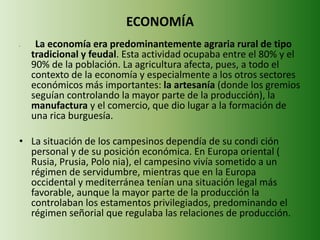 ECONOMÍA 
• La economía era predominantemente agraria rural de tipo 
tradicional y feudal. Esta actividad ocupaba entre el 80% y el 
90% de la población. La agricultura afecta, pues, a todo el 
contexto de la economía y especialmente a los otros sectores 
económicos más importantes: la artesanía (donde los gremios 
seguían controlando la mayor parte de la producción), la 
manufactura y el comercio, que dio lugar a la formación de 
una rica burguesía. 
• La situación de los campesinos dependía de su condi ción 
personal y de su posición económica. En Europa oriental ( 
Rusia, Prusia, Polo nia), el campesino vivía sometido a un 
régimen de servidumbre, mientras que en la Europa 
occidental y mediterránea tenían una situación legal más 
favorable, aunque la mayor parte de la producción la 
controlaban los estamentos privilegiados, predominando el 
régimen señorial que regulaba las relaciones de producción. 
 