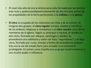 • El nivel más alto de era la Aristocracia (sólo formada por las familias
mas ricas y poderosas)Aproximadamente las dos terceras partes de
las propiedades de la tierra pertenecían a la nobleza y a la Iglesia.
• El clero se ocupaba de las relaciones con Dios y de la cultura. Lo
integran dos grupos: el clero regular monjes, abades y miembros
de las órdenes religiosas y monásticas y el clero secular resto de los
miembros de la Iglesia. Según su jerarquía y riqueza, se dividía en :
alto clero, formado por obispos, canónigos y abades; su
procedencia era nobiliaria y solían ser hijos “segundones”; y el bajo
clero, formado por curas, monjas y frailes de procedencia popular.
Esta era la vía del estado llano para acceder a un estamento
privilegiado. En países como España era un grupo social numeroso y
con mucho poder e influencia.
 