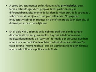 • A estos dos estamentos se les denominaba privilegiados, pues
tenían estatutos jurídicos propios, leyes particulares y se
diferenciaban radicalmente de los demás miembros de la sociedad ,
sobre cuyas vidas ejercían una gran influencia. No pagaban
impuestos y cobraban tributos en beneficio propio (por ejemplo, el
diezmo, en el caso de la Iglesia).
• En el siglo XVIII, además de la nobleza tradicional o de sangre-
descendiente de antiguos nobles- hay que añadir una nueva
nobleza denominada de “servicio”, formada por personas que han
accedido a la condición de nobles o adquirido nuevos títulos. Se
trata de una “nueva nobleza” que en la práctica tiene gran riqueza
además de influencia política en la Corte.
 