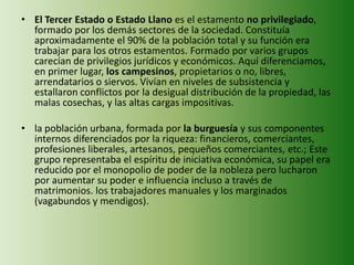 • El Tercer Estado o Estado Llano es el estamento no privilegiado,
formado por los demás sectores de la sociedad. Constituía
aproximadamente el 90% de la población total y su función era
trabajar para los otros estamentos. Formado por varios grupos
carecían de privilegios jurídicos y económicos. Aquí diferenciamos,
en primer lugar, los campesinos, propietarios o no, libres,
arrendatarios o siervos. Vivían en niveles de subsistencia y
estallaron conflictos por la desigual distribución de la propiedad, las
malas cosechas, y las altas cargas impositivas.
• la población urbana, formada por la burguesía y sus componentes
internos diferenciados por la riqueza: financieros, comerciantes,
profesiones liberales, artesanos, pequeños comerciantes, etc.; Este
grupo representaba el espíritu de iniciativa económica, su papel era
reducido por el monopolio de poder de la nobleza pero lucharon
por aumentar su poder e influencia incluso a través de
matrimonios. los trabajadores manuales y los marginados
(vagabundos y mendigos).
 