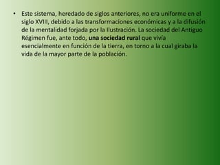 • Este sistema, heredado de siglos anteriores, no era uniforme en el
siglo XVIII, debido a las transformaciones económicas y a la difusión
de la mentalidad forjada por la Ilustración. La sociedad del Antiguo
Régimen fue, ante todo, una sociedad rural que vivía
esencialmente en función de la tierra, en torno a la cual giraba la
vida de la mayor parte de la población.
 