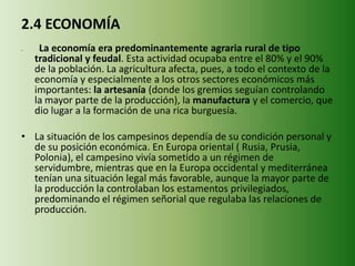 2.4 ECONOMÍA
• La economía era predominantemente agraria rural de tipo
tradicional y feudal. Esta actividad ocupaba entre el 80% y el 90%
de la población. La agricultura afecta, pues, a todo el contexto de la
economía y especialmente a los otros sectores económicos más
importantes: la artesanía (donde los gremios seguían controlando
la mayor parte de la producción), la manufactura y el comercio, que
dio lugar a la formación de una rica burguesía.
• La situación de los campesinos dependía de su condición personal y
de su posición económica. En Europa oriental ( Rusia, Prusia,
Polonia), el campesino vivía sometido a un régimen de
servidumbre, mientras que en la Europa occidental y mediterránea
tenían una situación legal más favorable, aunque la mayor parte de
la producción la controlaban los estamentos privilegiados,
predominando el régimen señorial que regulaba las relaciones de
producción.
 