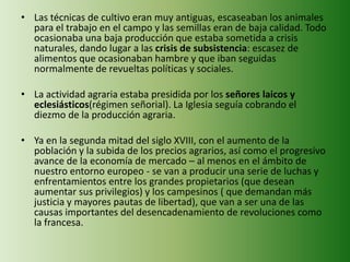 • Las técnicas de cultivo eran muy antiguas, escaseaban los animales
para el trabajo en el campo y las semillas eran de baja calidad. Todo
ocasionaba una baja producción que estaba sometida a crisis
naturales, dando lugar a las crisis de subsistencia: escasez de
alimentos que ocasionaban hambre y que iban seguidas
normalmente de revueltas políticas y sociales.
• La actividad agraria estaba presidida por los señores laicos y
eclesiásticos(régimen señorial). La Iglesia seguía cobrando el
diezmo de la producción agraria.
• Ya en la segunda mitad del siglo XVIII, con el aumento de la
población y la subida de los precios agrarios, así como el progresivo
avance de la economía de mercado – al menos en el ámbito de
nuestro entorno europeo - se van a producir una serie de luchas y
enfrentamientos entre los grandes propietarios (que desean
aumentar sus privilegios) y los campesinos ( que demandan más
justicia y mayores pautas de libertad), que van a ser una de las
causas importantes del desencadenamiento de revoluciones como
la francesa.
 
