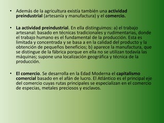 • Además de la agricultura existía también una actividad
preindustrial (artesanía y manufactura) y el comercio.
• La actividad preindustrial. En ella distinguimos: a) el trabajo
artesanal: basado en técnicas tradicionales y rudimentarias, donde
el trabajo humano es el fundamental de la producción. Esta es
limitada y concentrada y se basa a en la calidad del producto y la
obtención de pequeños beneficios; b) aparece la manufactura, que
se distingue de la fábrica porque en ella no se utilizan todavía las
máquinas; supone una localización geográfica y técnica de la
producción.
• El comercio. Se desarrolla en la Edad Moderna el capitalismo
comercial basado en el afán de lucro. El Atlántico es el principal eje
del comercio cuyas rutas principales se especializan en el comercio
de especias, metales preciosos y esclavos.
 