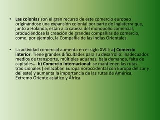 • Las colonias son el gran recurso de este comercio europeo
originándose una expansión colonial por parte de Inglaterra que,
junto a Holanda, están a la cabeza del monopolio comercial,
produciéndose la creación de grandes compañías de comercio,
como, por ejemplo, la Compañía de las Indias Orientales.
• La actividad comercial aumenta en el siglo XVIII: a) Comercio
interior. Tiene grandes dificultades para su desarrollo: inadecuados
medios de transporte, múltiples aduanas, baja demanda, falta de
capitales... b) Comercio Internacional: se mantienen las rutas
tradicionales ( enlazaban Europa noroccidental con Europa del sur y
del este) y aumenta la importancia de las rutas de América,
Extremo Oriente asiático y África.
 