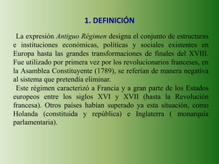 1. DEFINICIÓN
La expresión Antiguo Régimen designa el conjunto de estructuras
e instituciones económicas, políticas y sociales existentes en
Europa hasta las grandes transformaciones de finales del XVIII.
Fue utilizado por primera vez por los revolucionarios franceses, en
la Asamblea Constituyente (1789), se referían de manera negativa
al sistema que pretendía eliminar.
Este régimen caracterizó a Francia y a gran parte de los Estados
europeos entre los siglos XVI y XVII (hasta la Revolución
francesa). Otros países habían superado ya esta situación, como
Holanda (constituida y república) e Inglaterra ( monarquía
parlamentaria).
 