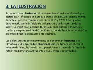 3. LA ILUSTRACIÓN
Se conoce como Ilustración el movimiento cultural e intelectual que
ejerció gran influencia en Europa durante el siglo XVIII, especialmente
durante el período comprendido entre 1715 y 1789. Este siglo fue
denominado también “siglo de la Ilustración, de la razón , o de las
luces”. Se inició en el período 1680-1730 en Inglaterra y Provincias
Unidas y después se difundió por Europa, donde Francia se convirtió en
el centro difusor del pensamiento ilustrado.
Los defensores de este movimiento se denominan ilustrados y la
filosofía que divulgaron fue el racionalismo. Se trataba de liberar al
hombre de la incultura y de las supersticiones a través de la “luz de la
razón” mediante una actitud intelectual, crítica y reformadora.
 