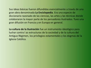 Sus ideas básicas fueron difundidas esencialmente a través de una
gran obra denominada La Enciclopedia. Era una especie de
diccionario razonado de las ciencias, las artes y las técnicas donde
colaboraron la mayor parte de los pensadores ilustrados. Tuvo una
gran difusión en Francia y en Europa en general.
La cultura de la Ilustración fue un instrumento ideológico para
luchar contra l as estructuras de la sociedad y de la cultura del
Antiguo Régimen, los privilegios estamentales y los dogmas de la
Iglesia Católica.
 
