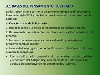 3.1 BASES DEL PENSAMIENTO ILUSTRADO
La ilustración es una corriente de pensamiento que se difunde por la
Europa del siglo XVIII y que fue la base intelectual de las reformas de
Carlos III.
a) Características de la Ilustración:
1. Uso de la razón y la crítica como métodos de análisis y mejora.
2. Desarrollo del conocimiento científico y la educación como base del
proceso.
3. Fomento de la economía, ya que es el medio principal para
promover cambios sociales.
4. La felicidad, el progreso como fin último y su difusión entre el mayor
número de individuos.
• Además la ilustración pretendía reformar el sistema social, político
y económico del Antiguo Régimen mediante distintas vías. A su
divulgación contribuyeron los denominados “salones”.
 