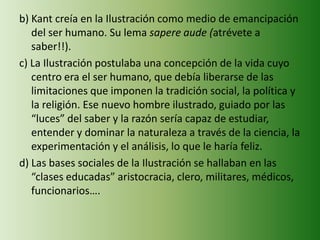 b) Kant creía en la Ilustración como medio de emancipación
del ser humano. Su lema sapere aude (atrévete a
saber!!).
c) La Ilustración postulaba una concepción de la vida cuyo
centro era el ser humano, que debía liberarse de las
limitaciones que imponen la tradición social, la política y
la religión. Ese nuevo hombre ilustrado, guiado por las
“luces” del saber y la razón sería capaz de estudiar,
entender y dominar la naturaleza a través de la ciencia, la
experimentación y el análisis, lo que le haría feliz.
d) Las bases sociales de la Ilustración se hallaban en las
“clases educadas” aristocracia, clero, militares, médicos,
funcionarios….
 