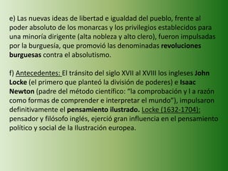 e) Las nuevas ideas de libertad e igualdad del pueblo, frente al
poder absoluto de los monarcas y los privilegios establecidos para
una minoría dirigente (alta nobleza y alto clero), fueron impulsadas
por la burguesía, que promovió las denominadas revoluciones
burguesas contra el absolutismo.
f) Antecedentes: El tránsito del siglo XVII al XVIII los ingleses John
Locke (el primero que planteó la división de poderes) e Isaac
Newton (padre del método científico: “la comprobación y l a razón
como formas de comprender e interpretar el mundo”), impulsaron
definitivamente el pensamiento ilustrado. Locke (1632-1704):
pensador y filósofo inglés, ejerció gran influencia en el pensamiento
político y social de la Ilustración europea.
 