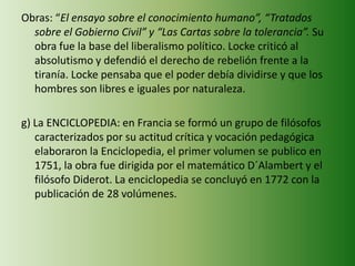 Obras: “El ensayo sobre el conocimiento humano”, “Tratados
sobre el Gobierno Civil” y “Las Cartas sobre la tolerancia”. Su
obra fue la base del liberalismo político. Locke criticó al
absolutismo y defendió el derecho de rebelión frente a la
tiranía. Locke pensaba que el poder debía dividirse y que los
hombres son libres e iguales por naturaleza.
g) La ENCICLOPEDIA: en Francia se formó un grupo de filósofos
caracterizados por su actitud crítica y vocación pedagógica
elaboraron la Enciclopedia, el primer volumen se publico en
1751, la obra fue dirigida por el matemático D´Alambert y el
filósofo Diderot. La enciclopedia se concluyó en 1772 con la
publicación de 28 volúmenes.
 