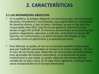 2. CARACTERÍSTICAS
2.1 LAS MONARQUÍAS ABSOLUTAS
• En lo político, el Antiguo Régimen se caracteriza por una monarquía
absoluta, hereditaria y centralizada, cuya legitimidad se consideraba
de derecho divino, y, por lo tanto, ilimitada, ya que el rey sólo era
responsable ente Dios. Esta forma de gobierno dominó Europa
desde el siglo XVI al XVIII. El monarca concentraba en su persona los
poderes (legislativo, ejecutivo y judicial); controlaba el mando del
ejército, las instituciones y la administración del Estado, al que
concedía como un patrimonio y propiedad personal.
• Para afianzar su poder, el rey no convocaba aquellas instituciones
que por tradición asesoraban al monarca en temas públicos. Tal era
el caso de las Cortes que, debiendo ser convocadas periódicamente,
eran ignoradas de manera sistemática. La importancia de estas
instituciones y, por tanto, su poder sobre las decisiones del rey
variaba de un país a otro. En el siglo XVIII Inglaterra y Holanda eran
casos excepcionales en la Europa absolutista.
 