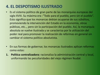 4. EL DESPOTISMO ILUSTRADO
• Es el sistema político de gran parte de las monarquías europeas del
siglo XVIII. Su máxima era :”Todo para el pueblo, pero sin el pueblo”.
Esto significa que los monarcas debían ocuparse de sus súbditos,
promoviendo la intervención del Estado en la economía, obras
públicas, etc.., pero sin la participación del pueblo. Así, la monarquía
absoluta se vuelve ilustrada y se caracteriza por la utilización del
poder real para promover la realización de reformas en general sin
cambiar el sistema político absolutista.
• En sus formas de gobernar, los monarcas ilustrados aplican reformas
como estas:
1. Política centralizadora: racionaliza la administración central y local,
uniformando las peculiaridades del viejo régimen feudal.
 