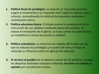 1. Política fiscal sin privilegios: se pasa de un impuesto personal
(según el estamento) a un impuesto real ( según la riqueza rural o
urbana), racionalizando la multitud de impuestos existentes (
contribución única ).
2. Política educativa básica: El Estado asume la competencia de la
instrucción de sus súbditos mediante planes de estudios. Se
reduce el monopolio de la Iglesia, se lucha contra la superstición y
se rentabiliza la ciencia buscando su utilidad.
3. Política eclesiástica: se refuerzan las regalías del Estado por las
que se reducen los privilegios y el poder del clero; el Papa ve
reducida su influencia sobre las iglesias de cada país.
4. El servicio al pueblo fue el objetivo común de los políticos, aunque
los déspotas ilustrados realizaron reformas sin tener en cuenta su
opinión por considerarlo inculto.
 