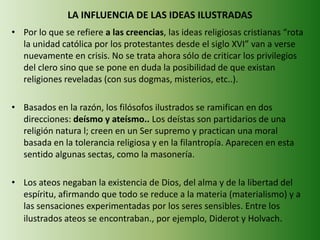 LA INFLUENCIA DE LAS IDEAS ILUSTRADAS
• Por lo que se refiere a las creencias, las ideas religiosas cristianas “rota
la unidad católica por los protestantes desde el siglo XVI” van a verse
nuevamente en crisis. No se trata ahora sólo de criticar los privilegios
del clero sino que se pone en duda la posibilidad de que existan
religiones reveladas (con sus dogmas, misterios, etc..).
• Basados en la razón, los filósofos ilustrados se ramifican en dos
direcciones: deísmo y ateísmo.. Los deístas son partidarios de una
religión natura l; creen en un Ser supremo y practican una moral
basada en la tolerancia religiosa y en la filantropía. Aparecen en esta
sentido algunas sectas, como la masonería.
• Los ateos negaban la existencia de Dios, del alma y de la libertad del
espíritu, afirmando que todo se reduce a la materia (materialismo) y a
las sensaciones experimentadas por los seres sensibles. Entre los
ilustrados ateos se encontraban., por ejemplo, Diderot y Holvach.
 