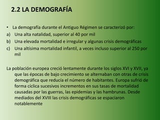 2.2 LA DEMOGRAFÍA
• La demografía durante el Antiguo Régimen se caracterizó por:
a) Una alta natalidad, superior al 40 por mil
b) Una elevada mortalidad e irregular y algunas crisis demográficas
c) Una altísima mortalidad infantil, a veces incluso superior al 250 por
mil
La población europea creció lentamente durante los siglos XVI y XVII, ya
que las épocas de bajo crecimiento se alternaban con otras de crisis
demográfica que reducía el número de habitantes. Europa sufrió de
forma cíclica sucesivos incrementos en sus tasas de mortalidad
causadas por las guerras, las epidemias y las hambrunas. Desde
mediados del XVIII las crisis demográficas se espaciaron
notablemente
 