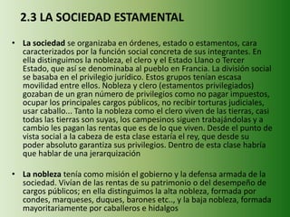 2.3 LA SOCIEDAD ESTAMENTAL
• La sociedad se organizaba en órdenes, estado o estamentos, cara
caracterizados por la función social concreta de sus integrantes. En
ella distinguimos la nobleza, el clero y el Estado Llano o Tercer
Estado, que así se denominaba al pueblo en Francia. La división social
se basaba en el privilegio jurídico. Estos grupos tenían escasa
movilidad entre ellos. Nobleza y clero (estamentos privilegiados)
gozaban de un gran número de privilegios como no pagar impuestos,
ocupar los principales cargos públicos, no recibir torturas judiciales,
usar caballo... Tanto la nobleza como el clero viven de las tierras, casi
todas las tierras son suyas, los campesinos siguen trabajándolas y a
cambio les pagan las rentas que es de lo que viven. Desde el punto de
vista social a la cabeza de esta clase estaría el rey, que desde su
poder absoluto garantiza sus privilegios. Dentro de esta clase habría
que hablar de una jerarquización
• La nobleza tenía como misión el gobierno y la defensa armada de la
sociedad. Vivían de las rentas de su patrimonio o del desempeño de
cargos públicos; en ella distinguimos la alta nobleza, formada por
condes, marqueses, duques, barones etc.., y la baja nobleza, formada
mayoritariamente por caballeros e hidalgos
 