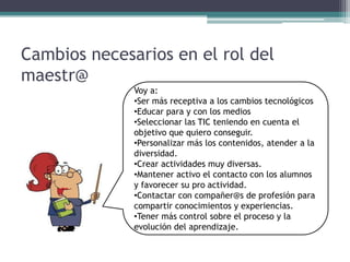 Cambios necesarios en el rol del
maestr@
              Voy a:
              •Ser más receptiva a los cambios tecnológicos
              •Educar para y con los medios
              •Seleccionar las TIC teniendo en cuenta el
              objetivo que quiero conseguir.
              •Personalizar más los contenidos, atender a la
              diversidad.
              •Crear actividades muy diversas.
              •Mantener activo el contacto con los alumnos
              y favorecer su pro actividad.
              •Contactar con compañer@s de profesión para
              compartir conocimientos y experiencias.
              •Tener más control sobre el proceso y la
              evolución del aprendizaje.
 
