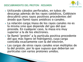 IES PUNTA DEL VERDE
 Utilizando cátodos perforados, en tubos de
descarga además de los rayos catódicos, Goldstein
descubrió unos rayos positivos procedentes del
ánodo que llamó rayos anódicos o canales.
 La relación carga/masa de los rayos canales no es
la misma sino que depende del gas del que
proceda. En cualquier caso, la masa era muy
superior a la de los electrones.
 Se llamó “protón” a la partícula positiva procedente
del gas más ligero (el hidrógeno), cuya carga
coincidía exactamente con la del electrón.
 Las cargas de otros rayos canales eran múltiplos de
la del protón, por lo que supuso que deberían ser
partículas con varios protones unidos.
 