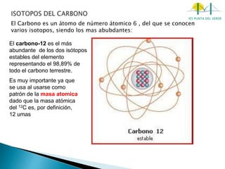 IES PUNTA DEL VERDE
El Carbono es un átomo de número átomico 6 , del que se conocen
varios isotopos, siendo los mas abubdantes:
El carbono-12 es el más
abundante de los dos isótopos
estables del elemento
representando el 98,89% de
todo el carbono terrestre.
Es muy importante ya que
se usa al usarse como
patrón de la masa atomica
dado que la masa atómica
del 12C es, por definición,
12 umas
 