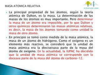 IES PUNTA DEL VERDE
 La principal propiedad de los átomos, según la teoría
atómica de Dalton, es la masa. La determinación de las
masas de los átomos es muy importante. Pero determinar
la masa de un átomo era imposible, por lo que Dalton y
otros químicos determinaron las masas atómicas relativas,
es decir, la masa de los átomos tomando como unidad la
masa de otro átomo.
 En principio se tomó como medida de la masa atómica, la
masa de un átomo de hidrógeno. Como el oxígeno es un
elemento más reactivo, se consideró que la unidad de
masa atómica era la dieciseisava parte de la masa del
átomo de oxígeno. En la actualidad, la IUPAC ha decidido
que la unidad de masa atómica se corresponde con la
doceava parte de la masa del átomo de carbono-12.
 
