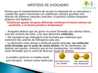 IES PUNTA DEL VERDE
Puesto que el comportamiento de un gas no depende de su naturaleza y
cuando dos gases reaccionan sus volúmenes siempre guardan una
relación de números naturales sencillos, el químico italiano Avogadro
propuso una hipótesis:
"Volúmenes iguales de gases diferentes contienen el mismo número de
partículas, a la misma presión y temperatura"
 Avogadro deduce que los gases no estan formados por atomos libres,
sino por uniones de estos, a las que denomina moléculas.
 Por ejemplo el gas hidrogeno está formado por moléculas que
contienen dos atomos de hidrogeno cada una
 La distinción entre átomo y molécula queda aclarada. Las moléculas
están formadas por la unión de varios átomos. En los elementos, los
átomos son iguales, mientras que en los compuestos, las moléculas
están formadas por la unión de diversas clases de átomos
La palabra particula se emplea tanto
para designar atomos como moleculas.
 