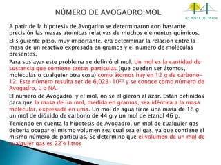 IES PUNTA DEL VERDE
A patir de la hipotesis de Avogadro se determinaron con bastante
precisión las masas atomicas relativas de muchos elementos químicos.
El siguiente paso, muy importante, era determinar la relacion entre la
masa de un reactivo expresada en gramos y el numero de moleculas
presentes.
Para soslayar este problema se definió el mol. Un mol es la cantidad de
sustancia que contiene tantas particulas (que pueden ser átomos,
moléculas o cualquier otra cosa) como átomos hay en 12 g de carbono-
12. Este número resulta ser de 6,023·1023 y se conoce como número de
Avogadro, L o NA.
El número de Avogadro, y el mol, no se eligieron al azar. Están definidos
para que la masa de un mol, medida en gramos, sea idéntica a la masa
molecular, expresada en uma. Un mol de agua tiene una masa de 18 g,
un mol de dióxido de carbono de 44 g y un mol de etanol 46 g.
Teniendo en cuenta la hipotesis de Avogadro, un mol de cualquier gas
deberia ocupar el mismo volumen sea cual sea el gas, ya que contiene el
mismo número de particulas. Se determino que el volumen de un mol de
cualquier gas es 22'4 litros
 