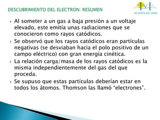 IES PUNTA DEL VERDE
 Al someter a un gas a baja presión a un voltaje
elevado, este emitía unas radiaciones que se
conocieron como rayos catódicos.
 Se observó que los rayos catódicos eran partículas
negativas (se desviaban hacia el polo positivo de un
campo eléctrico) con gran energía cinética.
 La relación carga/masa de los rayos catódicos es la
misma independientemente del gas del que
proceda.
 Se supuso que estas partículas deberían estar en
todos los átomos. Thomson las llamó “electrones”.
 