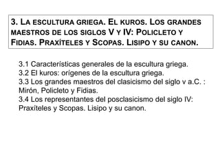 3. LA ESCULTURA GRIEGA. EL KUROS. LOS GRANDES
MAESTROS DE LOS SIGLOS V Y IV: POLICLETO Y
FIDIAS. PRAXÍTELES Y SCOPAS. LISIPO Y SU CANON.
3.1 Características generales de la escultura griega.
3.2 El kuros: orígenes de la escultura griega.
3.3 Los grandes maestros del clasicismo del siglo v a.C. :
Mirón, Policleto y Fidias.
3.4 Los representantes del posclasicismo del siglo IV:
Praxíteles y Scopas. Lisipo y su canon.
 