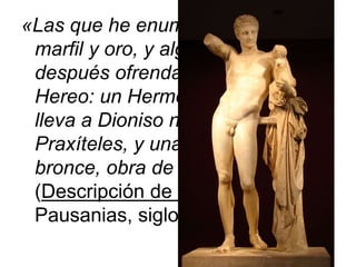«Las que he enumerado son de
marfil y oro, y algún tiempo
después ofrendaron otras en el
Hereo: un Hermes de piedra , que
lleva a Dioniso niño y es obra de
Praxíteles, y una Afrodita de
bronce, obra de Cleón de Sición»
(Descripción de Grecia, V,17,3).
Pausanias, siglo II.
 