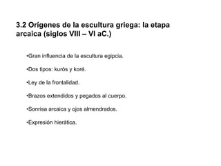 3.2 Orígenes de la escultura griega: la etapa
arcaica (siglos VIII – VI aC.)
•Gran influencia de la escultura egipcia.
•Dos tipos: kurós y koré.
•Ley de la frontalidad.
•Brazos extendidos y pegados al cuerpo.
•Sonrisa arcaica y ojos almendrados.
•Expresión hierática.
 