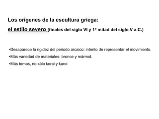 Los orígenes de la escultura griega:
el estilo severo (finales del siglo VI y 1ª mitad del siglo V a.C.)
•Desaparece la rigidez del periodo arcaico: intento de representar el movimiento.
•Más variedad de materiales: bronce y mármol.
•Más temas, no sólo korai y kuroi
 