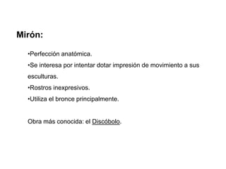 Mirón:
•Perfección anatómica.
•Se interesa por intentar dotar impresión de movimiento a sus
esculturas.
•Rostros inexpresivos.
•Utiliza el bronce principalmente.
Obra más conocida: el Discóbolo.
 