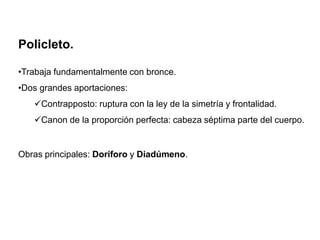 Policleto.
•Trabaja fundamentalmente con bronce.
•Dos grandes aportaciones:
Contrapposto: ruptura con la ley de la simetría y frontalidad.
Canon de la proporción perfecta: cabeza séptima parte del cuerpo.
Obras principales: Doríforo y Diadúmeno.
 