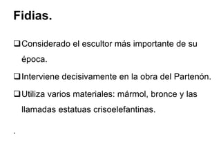 Fidias.
Considerado el escultor más importante de su
época.
Interviene decisivamente en la obra del Partenón.
Utiliza varios materiales: mármol, bronce y las
llamadas estatuas crisoelefantinas.
.
 