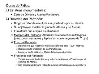 Obras de Fidias:
 Estatuas monumentales:
 Zeus de Olimpia y Atenea Parthenos.
 Relieves del Partenón:
 Dirige un taller de escultores muy influidos por su técnica.
 Su objetivo es mostrar la gloria de Atenea y de Atenas.
 El material que emplea es el mármol.
 Metopas del Partenón: Altorrelieves con luchas mitológicas
(amazonas, centauros y lapitas así como la guerra de Troya)
 Friso del Partenón:
o Bajorrelieve que recorre el muro exterior de la cella (160x1 metros)
o Representa la procesión de las Panateneas.
o La mayor parte está en el Museo Británico en Londres.
 Frontones del Partenón:
o Temas: nacimiento de Atenea y la lucha de Atenea y Poseidón por el
dominio de Atenas.
o Son esculturas de bulto redondo aunque concebidas como un relieve.
 
