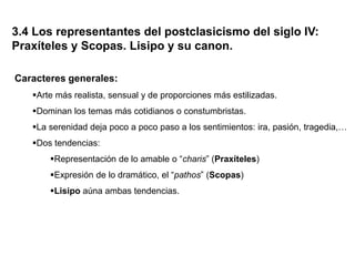 3.4 Los representantes del postclasicismo del siglo IV:
Praxíteles y Scopas. Lisipo y su canon.
Caracteres generales:
Arte más realista, sensual y de proporciones más estilizadas.
Dominan los temas más cotidianos o constumbristas.
La serenidad deja poco a poco paso a los sentimientos: ira, pasión, tragedia,…
Dos tendencias:
Representación de lo amable o “charis” (Praxíteles)
Expresión de lo dramático, el “pathos” (Scopas)
Lisipo aúna ambas tendencias.
 