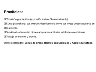 Praxíteles:
“Charis” o gracia ática (expresión melancólica e indolente)
Curva praxiteliana: sus cuerpos describen una curva por lo que deben apoyarse en
algo exterior.
Temática fundamental: dioses adoptando actitudes indolentes o cotidianas.
Trabaja en mármol y bronce.
Obras destacadas: Venus de Cnido, Hermes con Dionisios y Apolo sauróctono.
 