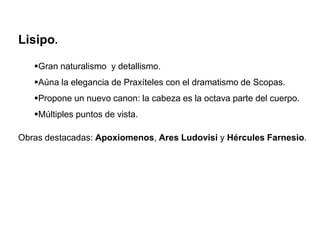 Lisipo.
Gran naturalismo y detallismo.
Aúna la elegancia de Praxíteles con el dramatismo de Scopas.
Propone un nuevo canon: la cabeza es la octava parte del cuerpo.
Múltiples puntos de vista.
Obras destacadas: Apoxiomenos, Ares Ludovisi y Hércules Farnesio.
 