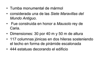 • Tumba monumental de mármol
• considerada una de las Siete Maravillas del
Mundo Antiguo.
• Fue construida en honor a Mausolo rey de
Caria.
• Dimensiones: 30 por 40 m y 50 m de altura
• 117 columnas jónicas en dos hileras sosteniendo
el techo en forma de pirámide escalonada
• 444 estatuas decorando el edificio
 